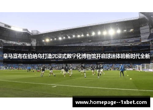 皇马宣布在伯纳乌打造沉浸式数字化博物馆开启球迷体验新时代全新