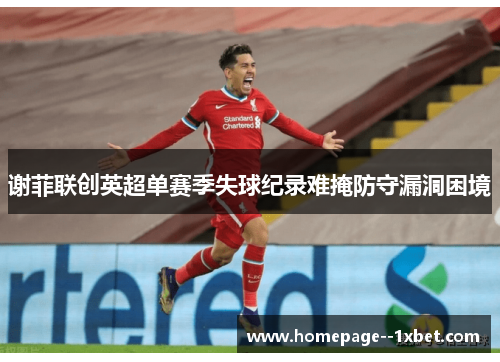 谢菲联创英超单赛季失球纪录难掩防守漏洞困境