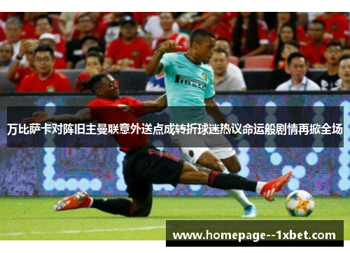 万比萨卡对阵旧主曼联意外送点成转折球迷热议命运般剧情再掀全场