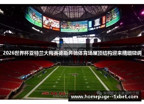 2026世界杯亚特兰大梅赛德斯奔驰体育场屋顶结构迎来精细微调