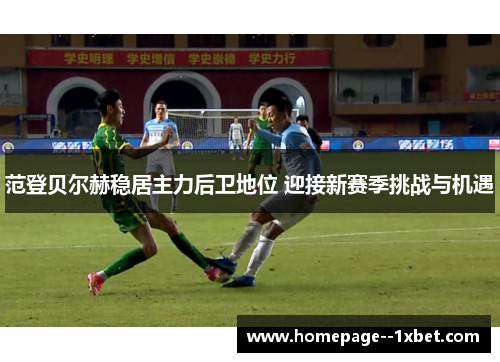 范登贝尔赫稳居主力后卫地位 迎接新赛季挑战与机遇